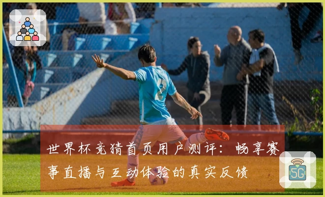 世界杯竞猜首页用户测评：畅享赛事直播与互动体验的真实反馈