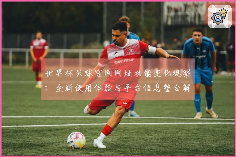 世界杯买球官网网址功能变化观察:全新使用体验与平台信息整合解析